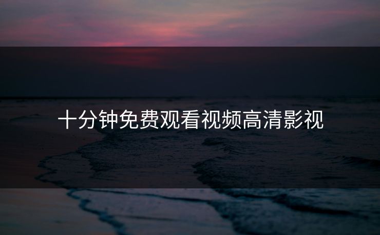 十分钟免费观看视频高清影视 十分钟免费观看视频高清影视
