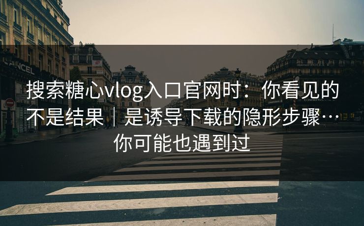 搜索糖心vlog入口官网时：你看见的不是结果｜是诱导下载的隐形步骤…你可能也遇到过