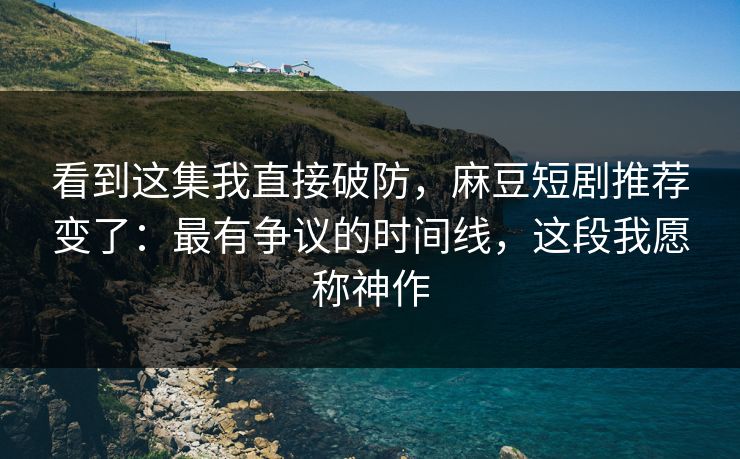 看到这集我直接破防，麻豆短剧推荐变了：最有争议的时间线，这段我愿称神作