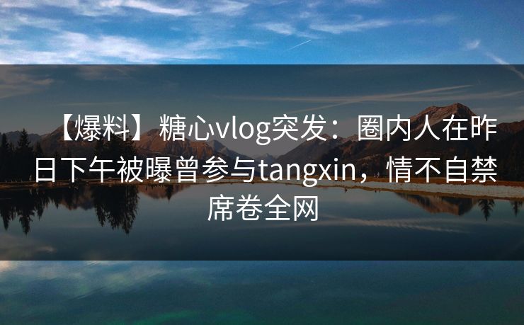 【爆料】糖心vlog突发：圈内人在昨日下午被曝曾参与tangxin，情不自禁席卷全网